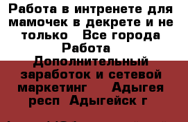 Работа в интренете для мамочек в декрете и не только - Все города Работа » Дополнительный заработок и сетевой маркетинг   . Адыгея респ.,Адыгейск г.